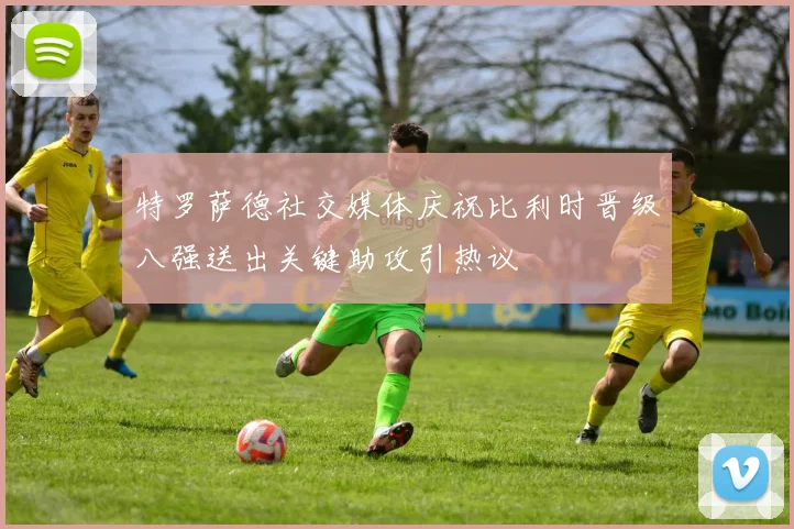 特罗萨德社交媒体庆祝比利时晋级八强送出关键助攻引热议