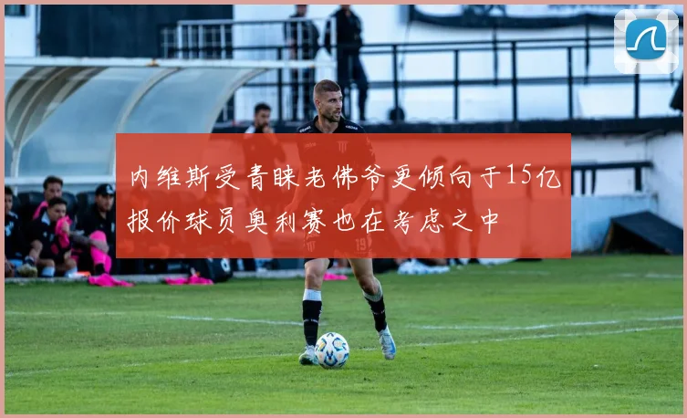 内维斯受青睐老佛爷更倾向于15亿报价球员奥利赛也在考虑之中