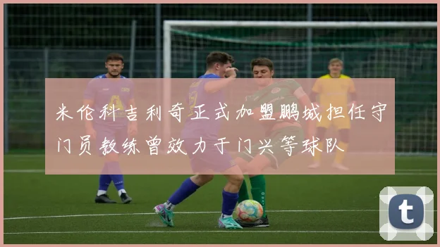 米伦科吉利奇正式加盟鹏城担任守门员教练曾效力于门兴等球队