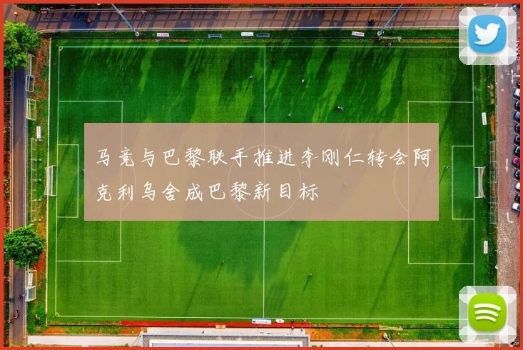 马竞与巴黎联手推进李刚仁转会阿克利乌舍成巴黎新目标