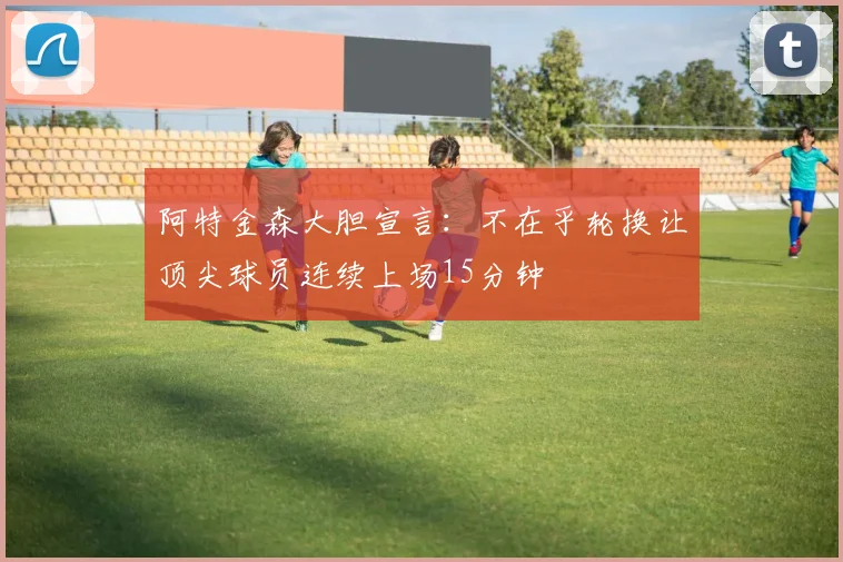 阿特金森大胆宣言：不在乎轮换让顶尖球员连续上场15分钟