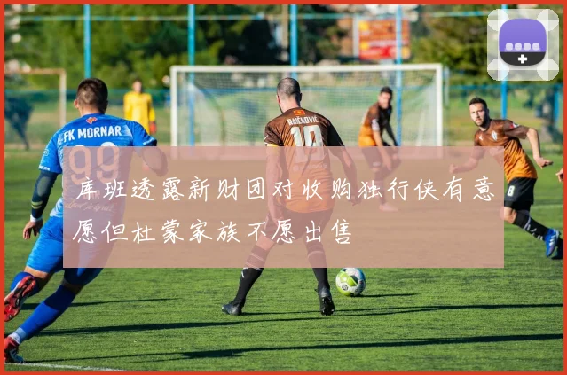库班透露新财团对收购独行侠有意愿但杜蒙家族不愿出售