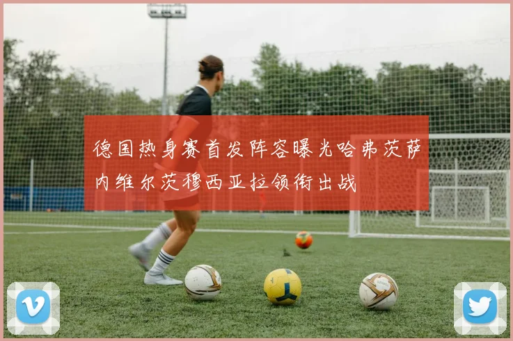德国热身赛首发阵容曝光哈弗茨萨内维尔茨穆西亚拉领衔出战