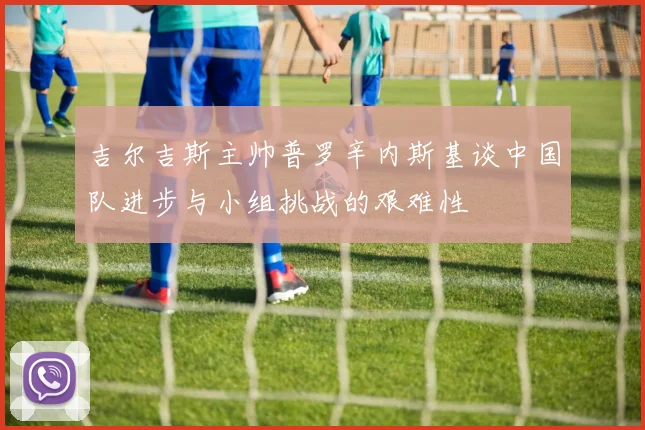 吉尔吉斯主帅普罗辛内斯基谈中国队进步与小组挑战的艰难性