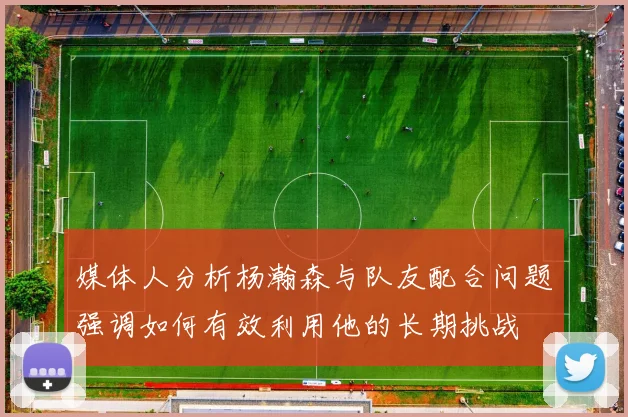 媒体人分析杨瀚森与队友配合问题强调如何有效利用他的长期挑战