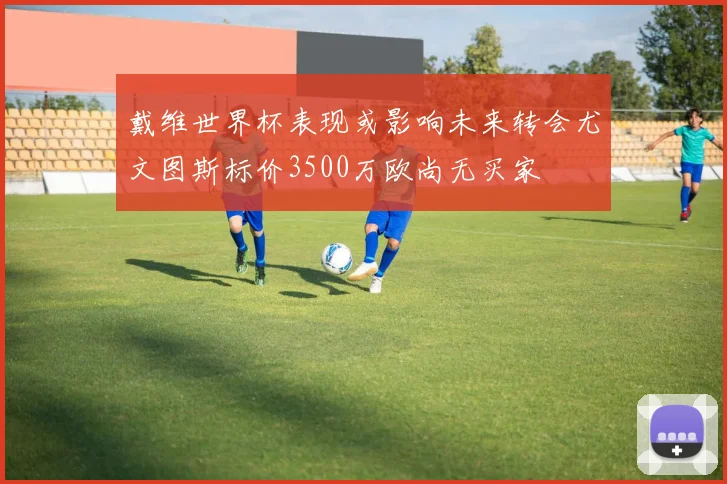 戴维世界杯表现或影响未来转会尤文图斯标价3500万欧尚无买家