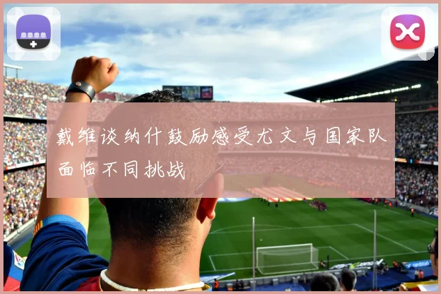 戴维谈纳什鼓励感受尤文与国家队面临不同挑战