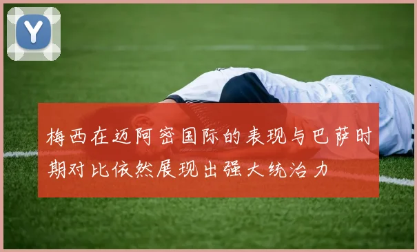 梅西在迈阿密国际的表现与巴萨时期对比依然展现出强大统治力