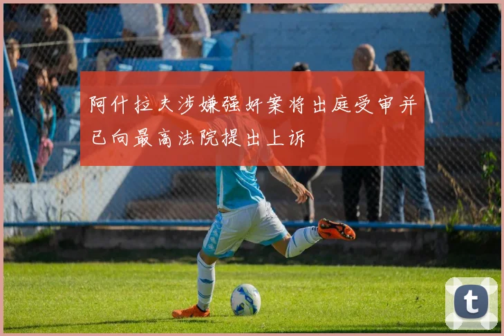 阿什拉夫涉嫌强奸案将出庭受审并已向最高法院提出上诉