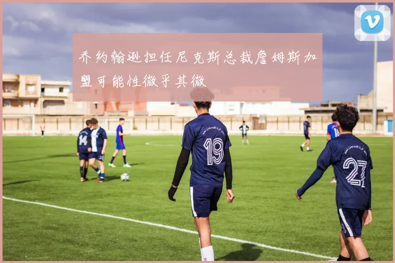 乔约翰逊担任尼克斯总裁詹姆斯加盟可能性微乎其微