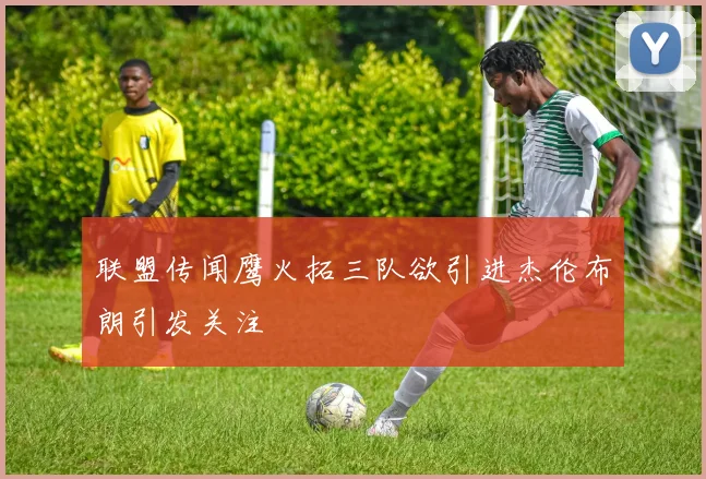 联盟传闻鹰火拓三队欲引进杰伦布朗引发关注