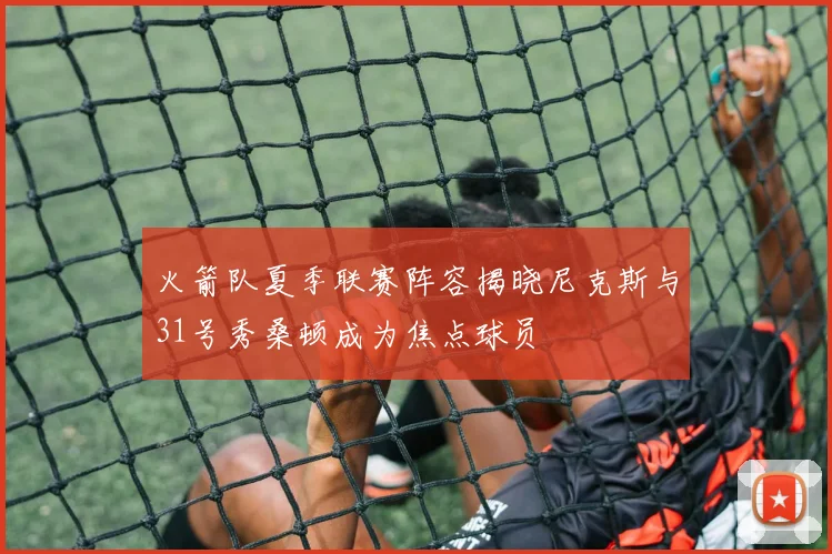 火箭队夏季联赛阵容揭晓尼克斯与31号秀桑顿成为焦点球员