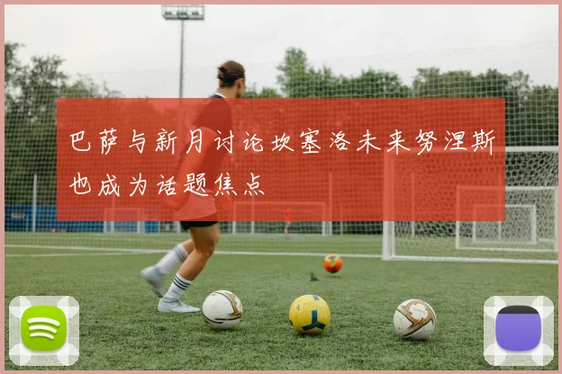 巴萨与新月讨论坎塞洛未来努涅斯也成为话题焦点