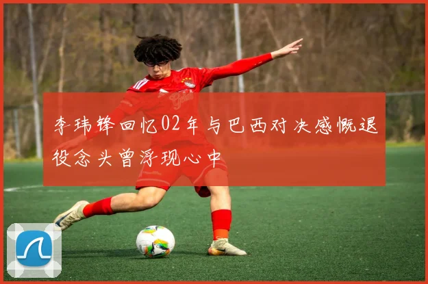 李玮锋回忆02年与巴西对决感慨退役念头曾浮现心中