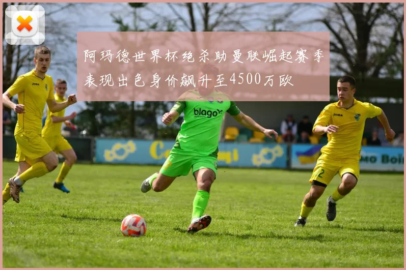 阿玛德世界杯绝杀助曼联崛起赛季表现出色身价飙升至4500万欧