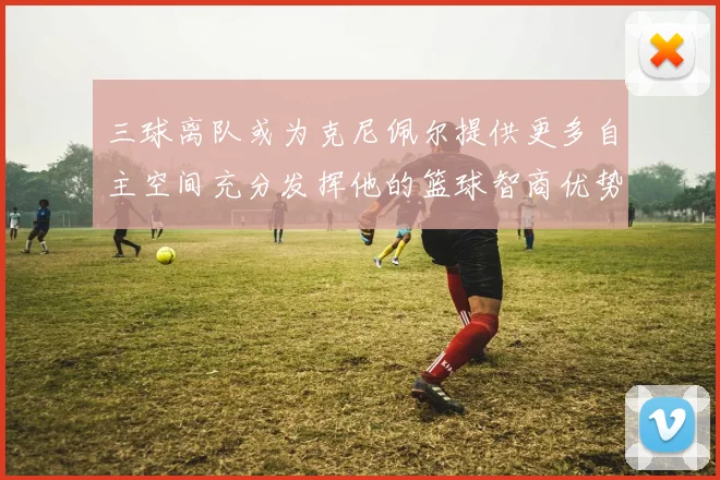 三球离队或为克尼佩尔提供更多自主空间充分发挥他的篮球智商优势