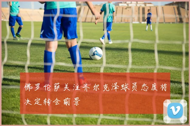 佛罗伦萨关注齐尔克泽球员态度将决定转会前景