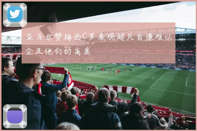 亚马尔赞梅西C罗表现超凡自谦难以企及他们的高度