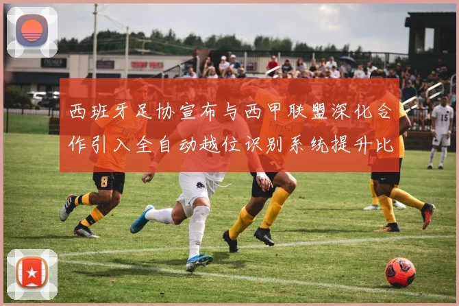 西班牙足协宣布与西甲联盟深化合作引入全自动越位识别系统提升比赛公正性