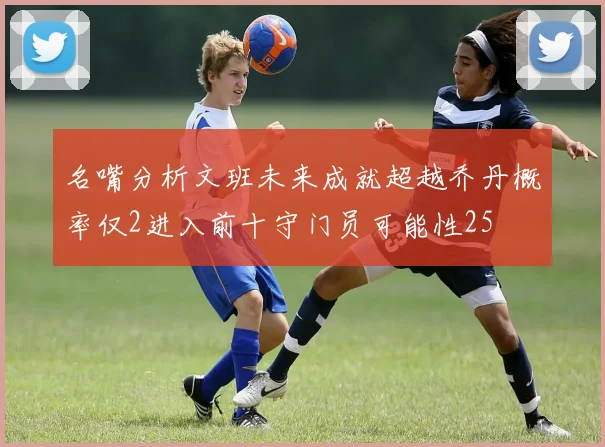 名嘴分析文班未来成就超越乔丹概率仅2进入前十守门员可能性25