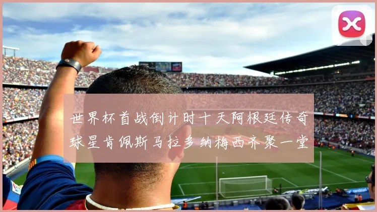 世界杯首战倒计时十天阿根廷传奇球星肯佩斯马拉多纳梅西齐聚一堂预热