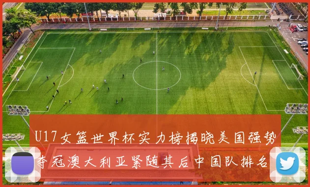 U17女篮世界杯实力榜揭晓美国强势夺冠澳大利亚紧随其后中国队排名第十
