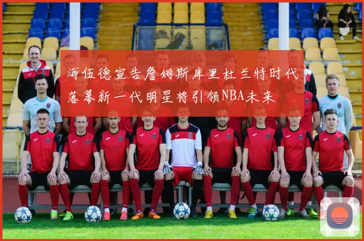 海伍德宣告詹姆斯库里杜兰特时代落幕新一代明星将引领NBA未来