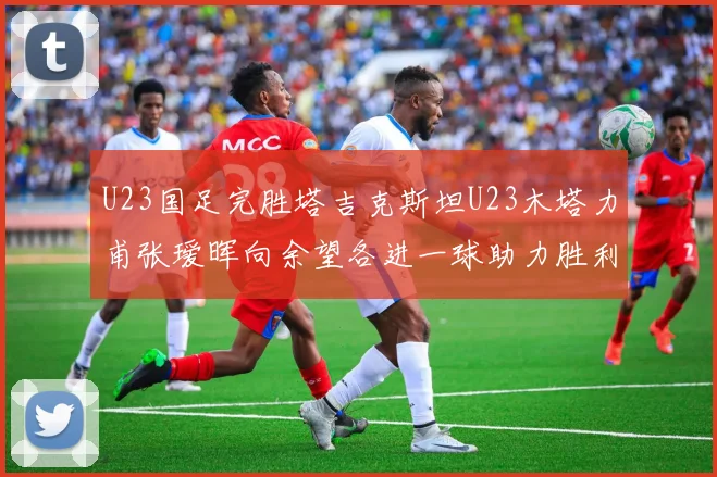U23国足完胜塔吉克斯坦U23木塔力甫张瑷晖向余望各进一球助力胜利