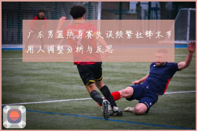 广东男篮热身赛失误频繁杜锋末节用人调整分析与反思