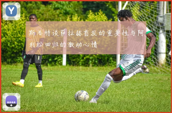 斯洛特谈萨拉赫首发的重要性与阿利松回归的激动心情